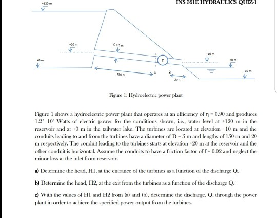 INS 361E HYDRAULICS QUIZ- 豈 2o m Figure : Hydroelectrie power plaunt Figure 1 shows a hvdroelectric power plant that operates at an efficiency of η-0.90 and produces 1.2 10 Walts of electric power for the conditions shown, i.e, water level a 120 m in the reservoir and at 0 m in the tailwater lake. The turbines are located at elevation +10 m and the conduits leading to and from the turbines have a diameter of D-5 m and lengths of 150 and 20 m respectively. The conduit leading to the turbines starts at elevation +20 the reservoir and the other condui is orizontal. Assume the conduits to have a friction factor of f-0.02 nd neglect the minor loss at the inlet from reservoir a) Detemne the head, , thentrance of the turbines as a function of the discharge Q. b) Determine the head, H2, at the exit from the turbines as a function of the discharge Q. c) With the values of H and H2 from (a) and (b), determne the discharge, Q, through the power plant in order to achieve the specified power output from the turbines
