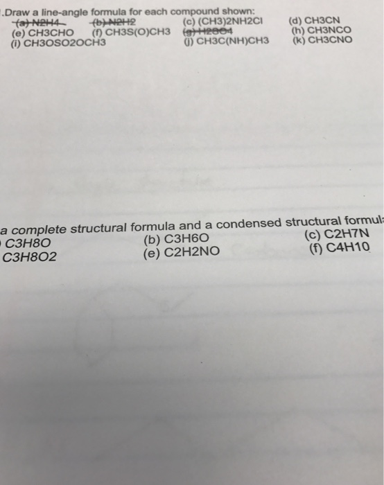 Draw a line-angle formula for each compound shown: (e) CH3CHO () CH3S(O)CH3 (eHeee (i) CH30SO2OCH3 CH32NH2ci (d) CHN O) CH3C(NH)CH3 (k) CH3CNO (h) CH3NCO a complete structural formula and a condensed structural formul C3H8 C3H802 (b) C3H60 (e) C2H2NO (c) C2H7N (f) C4H10