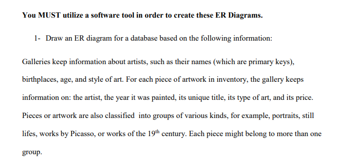You MUST utilize a software tool in order to create these ER Diagrams. 1- Draw an ER diagram for a database based on the following information Galleries keep information about artists, such as their names (which are primary keys) birthplaces, age, and style of art. For each piece of artwork in inventory, the gallery keeps information on: the artist, the year it was painted, its unique title, its type of art, and its price Pieces or artwork are also classified into groups of various kinds, for example, portraits, still lifes, works by Picasso, or works of the 19th century. Each piece might belong to more than one group