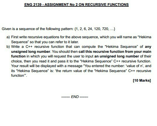 ENG 2139 ASSIGNMENT No 2 ON RECURSIVE FUNCTIONS Given is a sequence of the followngatn:,2,6, 24,120, 720,.. a) First wrte recursive equations for the above sequence, which you will name as Hekima Sequence so that you can refer to it later. b) Write a C++ recursive function that can compute the Hekima Sequence of any unsigned long number. You should then call this recursive function from your main function in which you will request the user to input an unsigned long number of their choice, then you read it and pass it to the Hekima Sequence C++ recursive function. Your result will be displayed with a message You entered the number: value of n, and its Hekima Sequence is: the return value of the Hekima Sequence C++ recursive function. [10 Marks] END -
