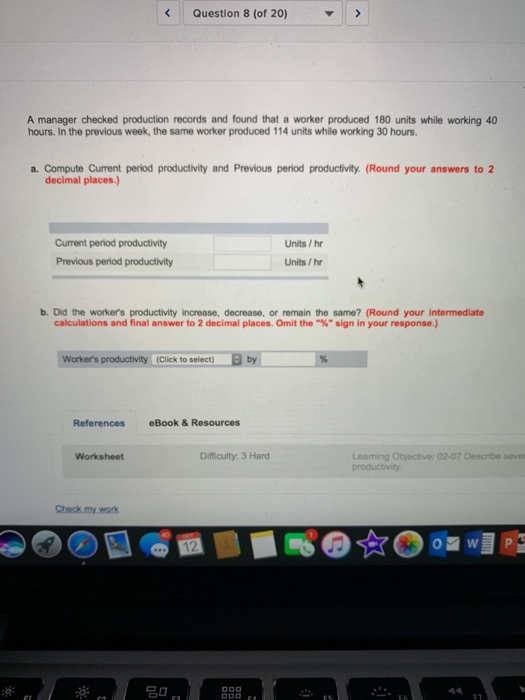 Question 8 (of 20) A manager checked production records and found that a worker produced 180 units while working 40 hours. In the previous week, the same worker produced 114 units while working 30 hours. a. Compute Current period productivity and Previous period productivity. (Round your answers to 2 decimal places Current period productivity Previous period productivity Units/hr Units /hr b. Did the workers productivity increase, decrease, or remain the same? (Round your intermediate calculations and final answer to 2 decimal places. Omit the-% sign in your response.) Workers productivity (Click to select) by References eBook & Resources Difficulty: 3 Hard Objecive: 02-07 Worksheet Leaning Objective: 02-07 Describe seves Check my work