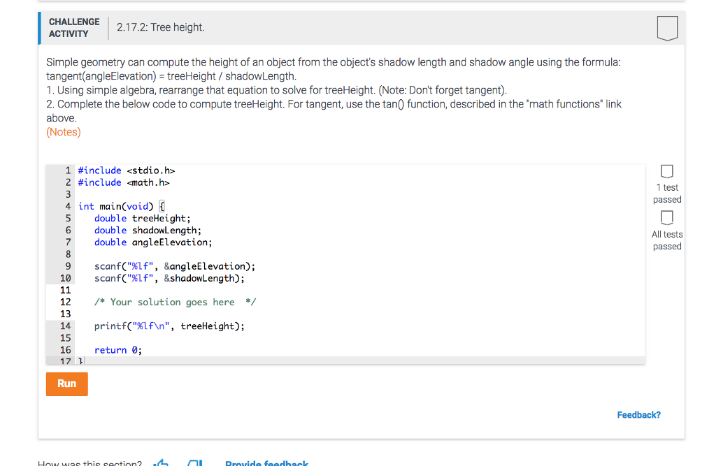 CHALLENGE 2.17.2: Tree height. ACTIVITY Simple geometry can compute the height of an object from the objects shadow length and shadow angle using the formula tangent(angleElevation) treeHeight/ shadowLength. 1. Using simple algebra, rearrange that equation to solve for treeHeight. (Note: Dont forget tangent) 2. Complete the below code to compute treeHeight. For tangent, use the tan0 function, described in the math functions link above Notes) 1 #include <stdio.h> 2 #include <math.h> 4 int main(void) [ 6 double shadowLength; 1 test passed double treeHeight; All tests passed 7 double angleElevation; 9 scanf(%Lf, &angleElevation); 10 scanfC%Lf, &shadowLength); 12 /*Your solution goes here 13 14 15 16 17 printf(%lf , treeHeight) ; return 0; 2 Run Feedback?