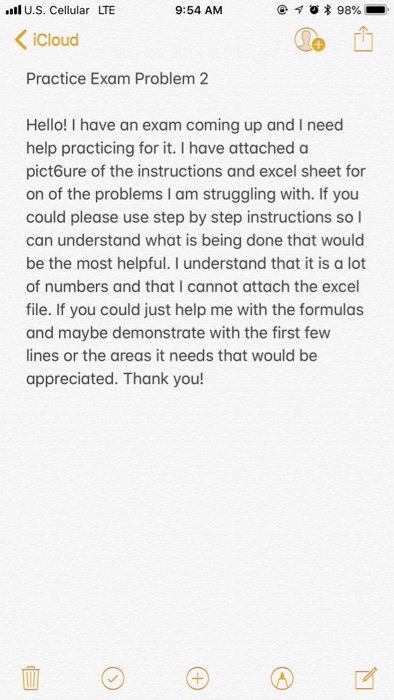 lU.S. Cellular LTE 9:54 AM iCloud Practice Exam Problem 2 Hello! I have an exam coming up and I need help practicing for it. I have attached a pict6ure of the instructions and excel sheet for on of the problems I am struggling with. If you could please use step by step instructions so l can understand what is being done that would be the most helpful. I understand that it is a lot of numbers and that I cannot attach the exce file. If you could just help me with the formulas and maybe demonstrate with the first fevw ines or the areas it needs that would be appreciated. Thank you!