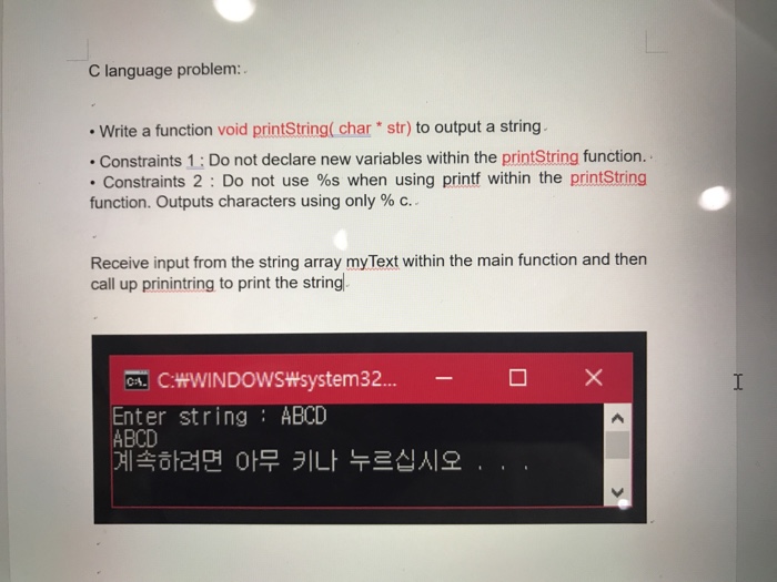 C language problem: Write a function void printString( char str) to output a string Constraints 1: Do not declare new variables within the printString function. Constraints 2 : Do not use %s when using printf within the printString function. Outputs characters using only % c.. Receive input from the string array myText within the main function and then call up prinintring to print the string. C:WWINDOWSWsystem32... Enter string ABCD ABCD ????? ?? ?? ????? . .