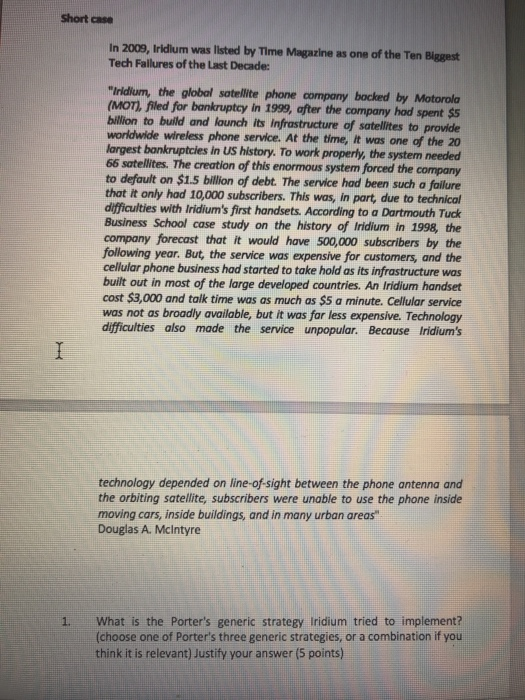 Short case In 2009, Iridilum was listed by Time Magazine as one of the Ten Biggest Tech Failures of the Last Decade: Iridium, the global satellite phone company bocked by Motorola (MOTI, filed for bankruptcy in 1999, after the company hod spent $S billion to build and launch its infrastructure of satellites to provide worldwide wireless phone service. At the time, it was one of the 20 largest bonkruptcies in US history. To work properly, the system needed 66 satellites. The creation of this enormous system forced the company to default on $1.5 billion of debt. The service 

<div class=