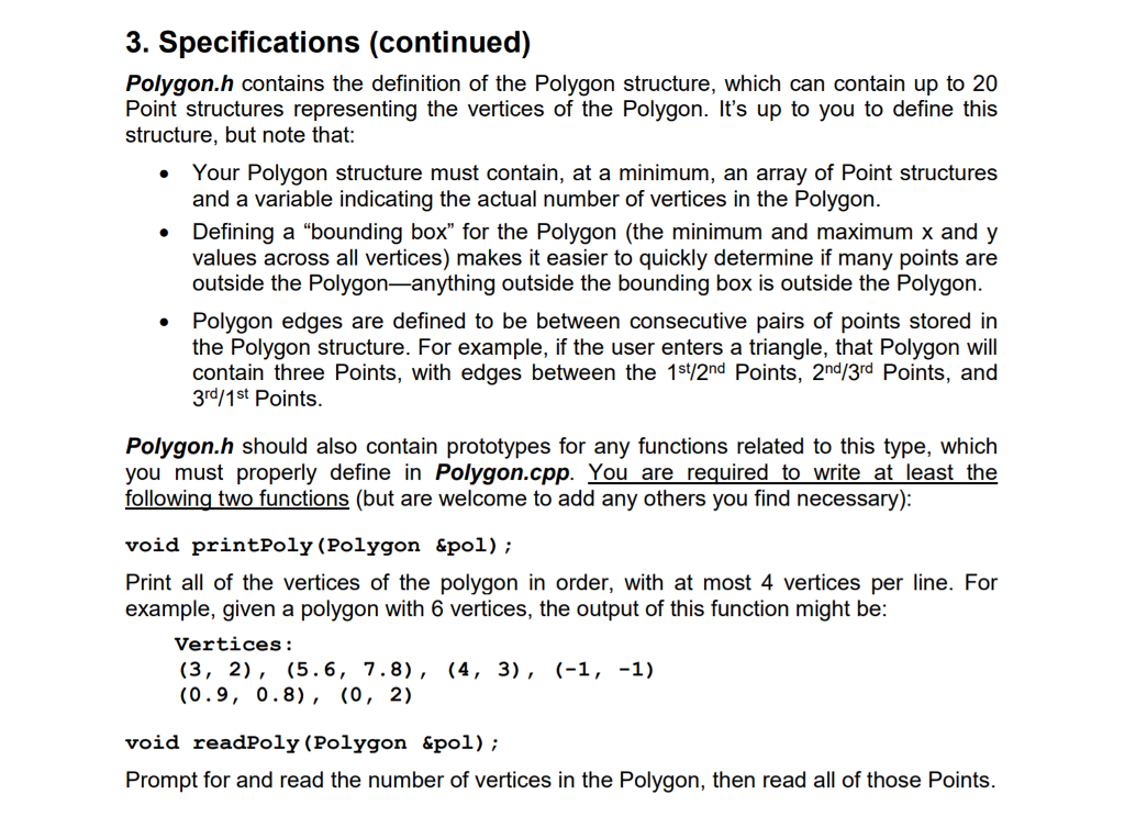 3. Specifications (continued) Polygon.h contains the definition of the Polygon structure, which can contain up to 20 Point structures representing the vertices of the Polygon. Its up to you to define this structure, but note that: Your Polygon structure must contain, at a minimum, an array of Point structures . and a variable indicating the actual number of vertices in the Polygon. Defining a bounding box for the Polygon (the minimum and maximum x and y values across all vertices) makes it easier to quickly determine if many points are . outside the Polygon-anything outside the bounding box is outside the Polygon . Polygon edges are defined to be between consecutive pairs of points stored in the Polygon structure. For example, if the user enters a triangle, that Polygon will contain three Points, with edges between the 1s/2nd Points, 2n/3rd Points, and 3rd/1st Points Polygon.h should also contain prototypes for any functions related to this type, which you must properly define in Polygon.cpp. You are_required to_write at least the following two functions (but are welcome to add any others you find necessary): void printPoly ( example, given a polygon with 6 vertices, the output of this function might be Polygon «pol); Print all of the vertices of the polygon in order, with at most 4 vertices per line. For Vertices: (0.9, 0.8), (0, 2) void readPoly (Polygon &p01); Prompt for and read the number of vertices in the Polygon, then read all of those Points