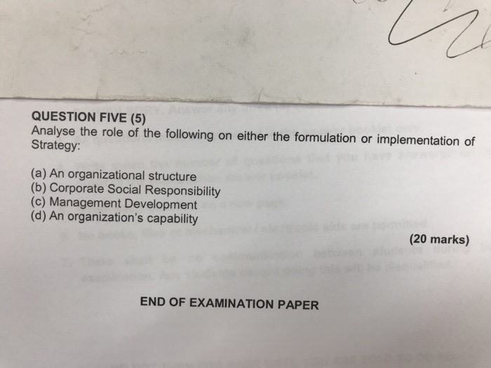 QUESTION FIVE (5) Analyse the role of the following on either the formulation or implementation of Strategy (a) An organizational structure (b) Corporate Social Responsibility (c) Management Development (d) An organizations capability (20 marks) END OF EXAMINATION PAPER