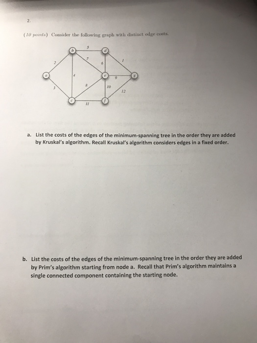 2. (10 points) Consider the following graph with distiuct edge costs. 10 12 a. List the costs of the edges of the minimum-spanning tree in the order they are added by Kruskals algorithm. Recall Kruskals algorithm considers edges in a fixed order. List the costs of the edges of the minimum-spanning tree in the order they are added by Prims algorithm starting from node a. Recall that Prims algorithm maintains a single connected component containing the starting node. b.
