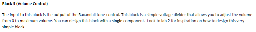 Block 3 (Volume Control) The input to this block is the output of the Baxandall tone-control. This block is a simple voltage divider that allows you to adjust the volume from 0 to maximum volume.You can design this block with a single component. Look to lab 2 for inspiration on how to design this very simple block