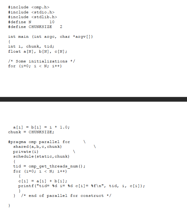 #include <omp . h> #include <stdio.h> #include <stdlib.h> #define N #de fine CHUNKS I ZE 10 2 int main (int argc, char argv[]) int i, chunk, tid; float a [N], b[N], c[N]; /*Some initializations / for (iF0 i< N i++) chunk CHUNKSIZE; #pragma omp parallel for shared (a,b, c, chunk) private (i) schedule (static, chunk) tid for omp-get-threads-num ( ) ; (i-0; i < N; i++) print f ( tid- kd i- hdc[1]- %fn, tid, i, c[1]); /*end of parallel for construct */