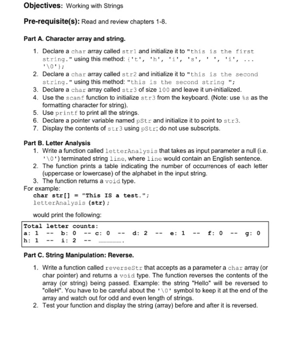 Objectives: Working with Strings Pre-requisite(s): Read and review chapters 1-8 Part A. Character array and string. 1. Declare a char array called strl and initialize it to this is the first string . using this method: {t, M, i, s, i, 10 2. Declare a char array called str2 and initialize it to this is the second string. using this method: this is the second string 3. Declare a char array called str3 of size 100 and leave it un-initialized 4. Use the scanf function to initialize str3 from the keyboard. (Note: use ss as the formatting character 

<div class=