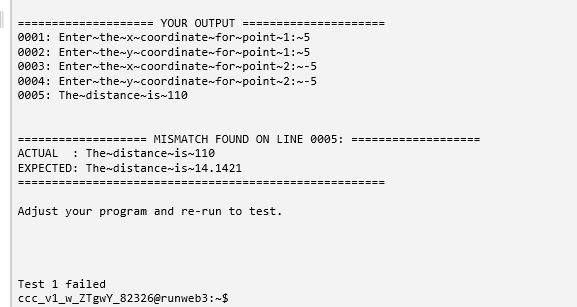 YOUR OUTPUT 0001 Enter-the-x-coordinate-for point-1: 5 0002: Enter-the-y-coordinate-for point-1:-5 0003: Enter-the-x-coordinate for point 2:-5 0004: Enter-the-y-coordinate-for point-2:-5 0005: The-distance-is 110 MISMATCH FOUND ON LINE 0005 ACTUAL The-distancenis-110 EXPECTED: The-distanceis-14.1421 Adjust your program and re-run to test. Test 1 failed ccc vl W_ZTgwY_82326@runweb3: $