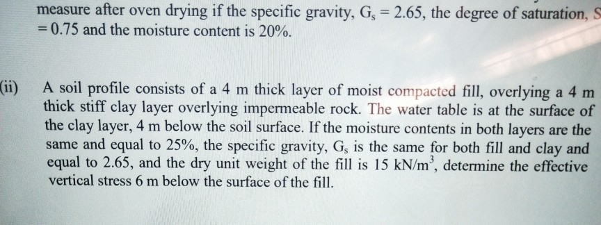 measure after oven drying if the specific gravity, G, 2.65, the degree of saturation, S -0.75 and the moisture content is 20%. A soil profile consists of a 4 m thick layer of moist compacted fill, overlying a 4 m thick stiff clay layer overlying impermeable rock. The water table is at the surface of the clay layer, 4 m below the soil surface. If the moisture contents in both layers are the same and equal to 25%, the specific gravity, G, is the same for both fill and clay and equal to 2.65, and the dry unit weight of the fill is 15 kN/m3, determine the effective vertical stress 6 m below the surface of the fill (1)