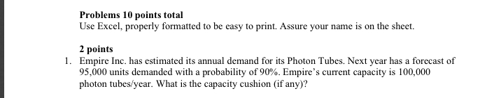 Problems 10 points total Use Excel, properly formatted to be easy to print. Assure your name is on the sheet. 2 points Empire Inc. has estimated its annual demand for its Photon Tubes. Next year has a forecast of 95,000 units demanded with a probability of 90%. Empires current capacity is 100,000 photon tubes/year. What is the capacity cushion (f any)? 1.
