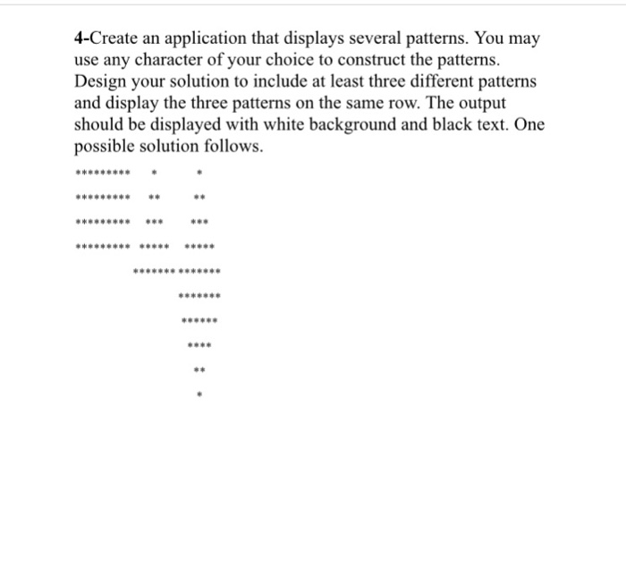 4-Create an application that displays several patterns. You may use any character of your choice to construct the patterns. Design your solution to include at least three different patterns and display the three patterns on the same row. The output should be displayed with white background and black text. One possible solution follows. H4 He He4d 440 He 44e 44 8488 HO e4 82