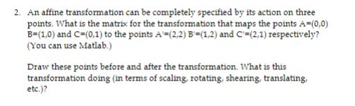 2. An affine transformation can be completely specified by its action on three points. What is the matrix for the transformation that maps the points A (0,0) 8-(1,0) and C-(0,1) to the points AM2,2) B-u,2) ard C-2,1) respectively? (You can use Matlab.) Draw these points before and after the transformation. What is this transformation doing (in terms of scaling, rotating, shearing, translating, etc.)?