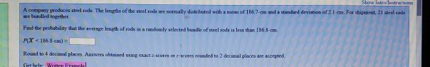 Instructions A company produces steel rods. The lengths of the steel rods are nomally distribated with a mean of 186 7-em and a standard deviation of 2 1-cm. For shipment, 21 stel cod bundind together Find the probability that the average length of rods in a raedomly selected bundle of steel rods is less than 186.&-cm | P(X: 1868 cm) Round to 4 decimal places. Answers obtained using exact 2-seores ot z-scores rounded to 2 decimal places are accepted.