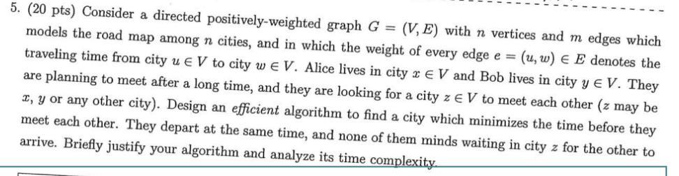 5. (20 pts) Consider a directed positively-weighted graph G (V,E) with n vertices and m edges which models the road map among