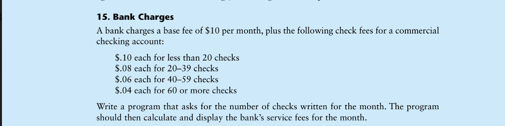 15. Bank Charges A bank charges a base fee of $10 per month, plus the following check fees for a commercial checking account: $.10 each for less than 20 checks $.08 each for 20-39 checks $.06 each for 40-59 checks $.04 each for 60 or more checks Write a program that asks for the number of checks written for the month. The program should then calculate and display the banks service fees for the month.