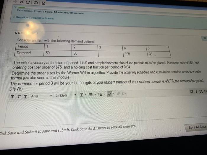 Remaining Time: 2 hours, 53 minutes, 19 seconds Question Completion Status: QUE Consider an item with the following demand pattern Period Demand 50 80 100 30 The initial inventory at the start of period 1 is 0 and a replenishment plan of the periods must be placed Purchase cost of $50, and ordering cost per order of $75, and a holding cost fraction per period of 0 04 Determine the order sizes by the Warner-Within algorithm. Provide the ordering schedule and cumulative varable costs in a able format just like seen in 

<div class=