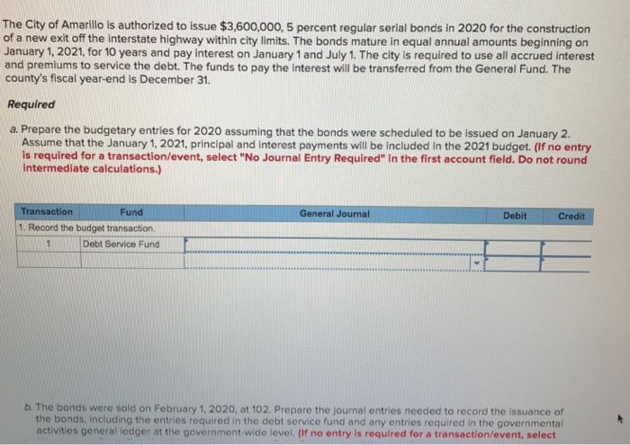 The city of amarillo is authorized to issue $3,600,000, 5 percent regular serial bonds in 2020 for the construction of a new exit off the interstate highway within city limits. the bonds mature in equal annual amounts beginning on january 1, 2021, for 10 years and pay interest on january 1 and july 1. the city is required to use all accrued interest and premiums to service the debt. the funds to pay the interest will be transferred from the general fund. the countys fiscal year-end is december 31. required a. prepare the budgetary entries for 2020 assuming that the bonds were scheduled to be issued on january 2. assume that the january 1, 2021, principal and interest payments will be included in the 2021 budget. (if no entry is required for a transaction/event, select no journal entry required in the first account field. do not round intermediate calculations.) ransaction fund general journal debit credit 1. record the budget transaction. debt service fund b. the bonds were sold on february 1, 2020, at 102. prepare the journal entries needed to record the issuance of the bonds, including the entries required in the debt service fund and any entries required in the governmental activities general ledger at the government-wide level. (if no entry is required for a transaction/event, select