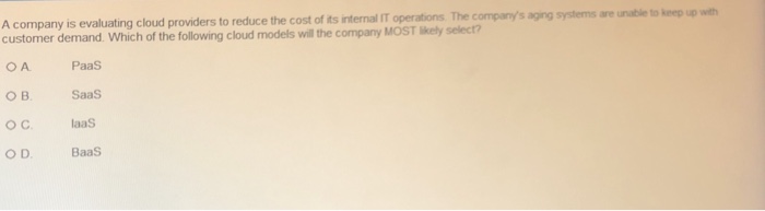 A company is evaluating cloud providers to reduce the cost of its nte al Toperations The co prys agrg systeme re nitk bleep O customer demand. Which of the following cloud models will the company MOST likely select? OA PaaS OB Saas OC laaS ODBaaS