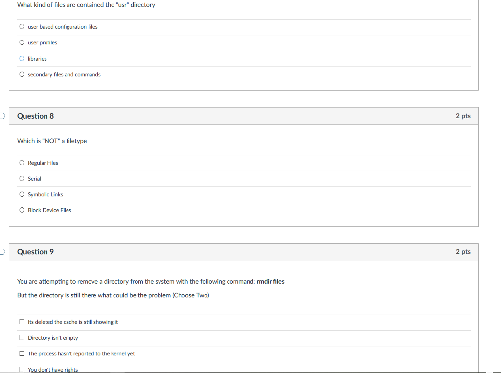 O user based configuration files O user profiles O libraries Osecondary files and commands Question 8 2 pts Which is NOT a filetype O Regular Files O Serial O Symbolic Links O Block Device Files DQuestion 9 2 pts You are attempting to remove a directory from the system with the following command: rmdir files But the directory is still there what could be the problem (Choose Two) Its deleted the cache is still showing it Directory isnt empty The process hasnt reported to the kernel yet You dont have rights