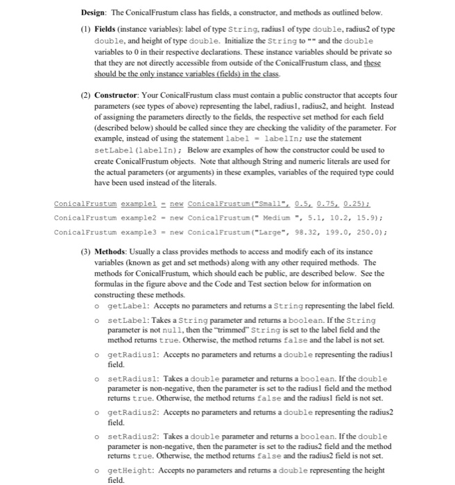 Design: The ConicalFrustum class has fields, a constructor, and methods as outlined below (1) Fields (instance variables): label of type String, radiusl of type double, radius2 of type double, and height of type double. Initialize the String to and the double variables to 0 in their respective declarations. These instance variables should be private so that they are not directly accessible from outside of the ConicalFrustum class, and these (2) Constructor: Your ConicalFrustum class must contain a public constructor that accepts four parameters (see types of above) representing the label, radius, radius2, and height. Instead of assigning 

<div class=
