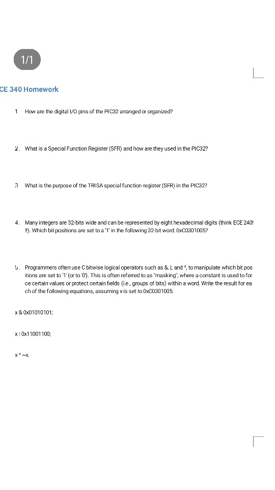 CE 340 Homework 1 How are the digital I/O pins of the PIC32 arranged or arganized? 2. What is a Special Function Register (SFR) and how are they used in the PIC32? 3 What is the purpose of the TRISA special function register (SFR) in the PIC32? 4. Many integers are 32-bits wide and can be repres ented by eight hexadecimal digits (think ECE 240! ). Which bit positions are set to a T in the following 32-bit word: 0xC0301005? . Programmers often use C bitwise logical operators such as &, I, and , to manipulate which 

<div class=