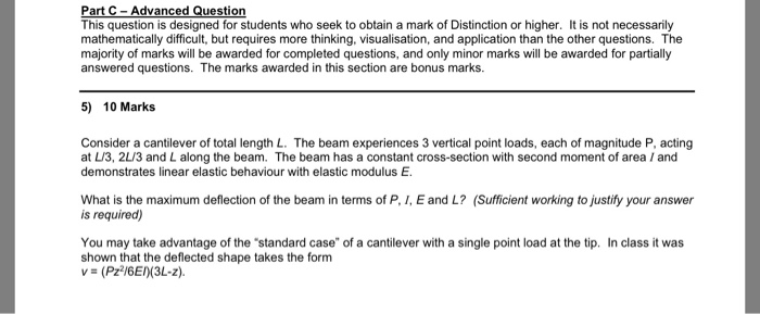 Part C-Advanced Question This question is designed for students who seek to obtain a mark of Distinction or higher. It is not necessarily mathematically difficult, but requires more thinking, visualisation, and application than the other questions. The majority of marks will be awarded for completed questions, and only minor marks will be awarded for partially answered questions. The marks awarded in this section are bonus marks. 5) 10 Marks Consider a cantilever of total length L. The beam experiences 3 vertical point loads, each of magnitude P, acting at L/3, 2L/3 and L along the beam. The beam has a constant cross-section with second moment of area /and demonstrates linear elastic behaviour with elastic modulus E. What is the maximum deflection of the beam in terms of P, I, E and L? (Sufficient working to justify your answer is required) You may take advantage of the standard case of a cantilever with a single point load at the tip. In class it was shown that the deflected shape takes the form