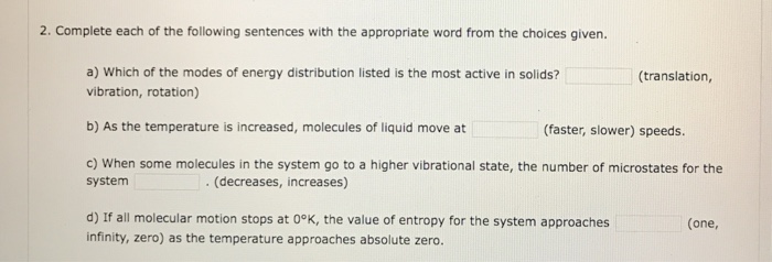 2. Complete each of the following sentences with the appropriate word from the choices given. a) Which of the modes of energy distribution listed is the most active in solids? (translation, vibration, rotation) b) As the temperature is increased, molecules of liquid move at c) When some molecules in the system go to a higher vibrational state, the number of microstates for the (faster, slower) speeds. system (decreases, increases) d) If all molecular motion stops at 0°K, the value of entropy for the system approaches (one, infinity, zero) as the temperature approaches absolute zero.