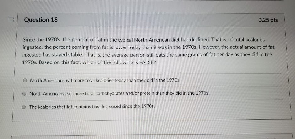 D Question 18 0.25 pts Since the 1970s, the percent of fat in the typical North American diet has declined. That is, of total kcalories ingested, the percent coming from fat is lower today than it 

<div class=