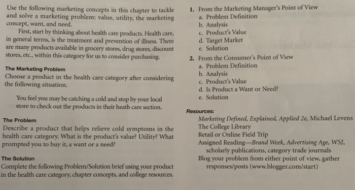 1. From the Marketing Managers Point of View Use the following marketing concepts in this chapter to tackle and solve a marketing problem: value, utility, the marketing concept, want, and need. First, start by thinking about health care products. Health care, in general terms, is the treatment and prevention of illness. There are many products available in grocery stores, drug stores, discount stores, etc., within this category for us to consider purchasing The Marketing Problem Choose a product in the health care category after considering the following situation. a. Problem Definition b. Analysis c. Products Value d. Target 

<div class=