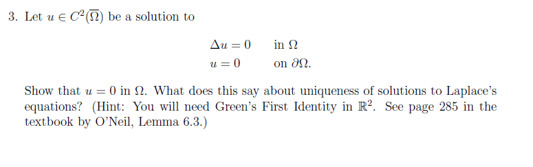 3. Let u C2( ) be a solution to Δυ-0 in Ω u 0 on a2 υ, Show that u-0 in Ω. What does this say about uniqueness of solutions to Laplaces equations? (Hint: You will need Greens First Identity in R2. See page 285 in the textbook by ONeil, Lemma 6.3.)