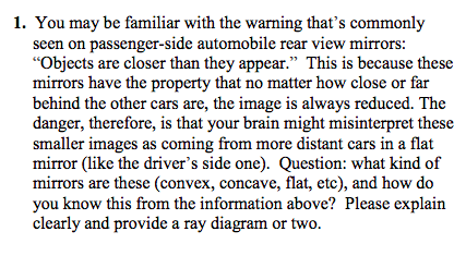 1. You may be familiar with the warning thats commonly seen on passenger-side automobile rear view mirrors Objects are closer than they appear. This is because these mirrors have the property that no matter how close or far behind the other cars are, the image is always reduced. The danger, therefore, is that your brain might misinterpret these smaller images as coming from more distant cars in a flat mirror (like the drivers side one). Question: what kind of mirrors are these (convex, concave, flat, etc), and how do you know this from the information above? Please explain clearly and provide a ray diagram or two