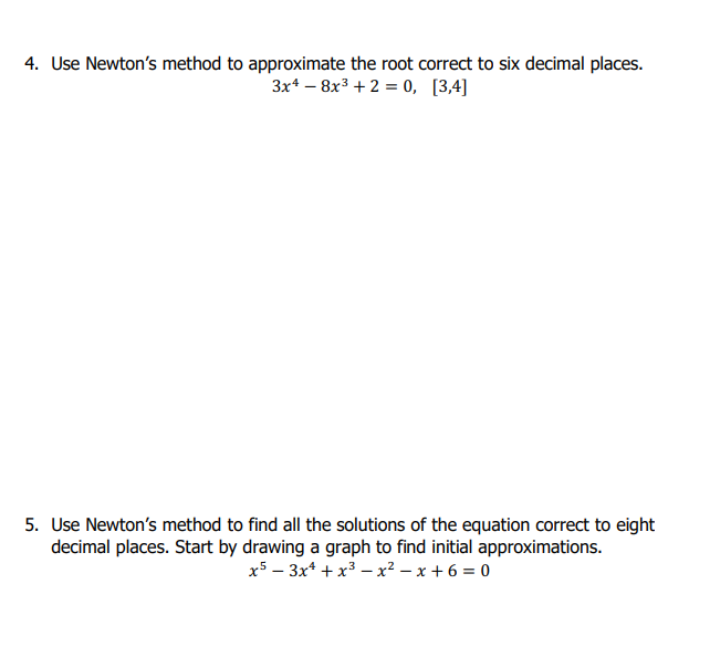 4. Use Newtons method to approximate the root correct to six decimal places. 3x4- 8x3 +2-0, [3,4] 5. Use Newtons method to find all the solutions of the equation correct to eight decimal places. Start by drawing a graph to find initial approximations.