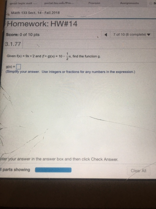 gmail login mail... portal.tsu.edu/Pro... Pearson Math 133 Sect. 14- Faii 2018 Homework: HW#14 Score: 0 of 10 pts 7 of 10 (8 complete) Given f(x) = 9x +2 and (f+g)(x)=10-2x, find the function g. 9(x) (Simplify your answer. Use integers or fractions for any numbers in the expression.) ter your answer in the answer box and then click Check Answer. l parts showing Q ClI