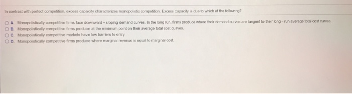 n contrast with perfect compotition, excess capacily characterizes monopolistic competition Excess capacity is due to which of the following? А. Mno ostica y compettive r ste do nard sorg demand un es Inte long runfrms produce where her a mad arves are targetbel b ana eigeta e tar et O B. Itropolsticaly competitve firms produce at the minimum point on ter average total cost curves ° C. Ilonpolaticaly oompotitivo markets havo low barriers to onty D. Monopolistically oompetitivo firms produco share marginal revenue is equal to marginal cost
