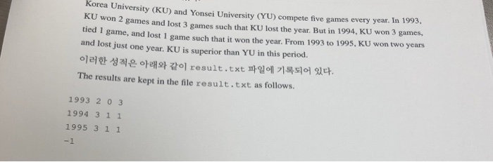 Korea University (KU) and Yonsei University (YU) compete five games every year. In 1993. won 2 games and lost 3 games such that KU lost the year. But in 1994, KU won 3 games, tied 1 game, and lost I game such that it won the year. From 1993 to 1995, KU won two years and lost just one year. KU is superior than YU in this period. ??? ??? ??? ?? t ??? ???? ?? The results are kept in the file result.txt as follows. result.tx 1993 2 0 3 1994 3 1 1 1995 3 1 1