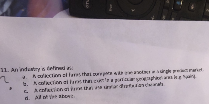 0 11. An industry is defined as: na. A collection of firms that compete with one another in a single product market. b. A collection of firms that exist in a particular geographical area (e.g. Spain). c. A collection of firms that use similar distribution channels. d. All of the above.