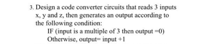 3. Design a code converter circuits that reads 3 inputs x, y and z, then generates an output according to the following condition: IF (input is a multiple of 3 then output -0) Otherwise, output- input+1