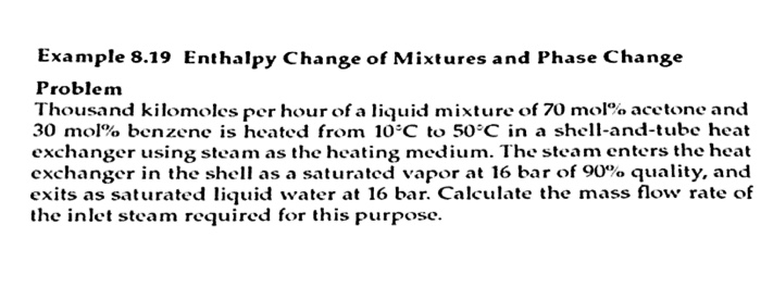 Example 8.19 Enthalpy Change of Mixtures and Phase Change Problem Thousand kilomoles per hour of a liquid mixture of 70 molo acetone and 30 mol% benzene is heated from 10°C to 50°C in a shell-and-tube heat exchanger using steam as the heating medium. The steam enters the heat exchanger in the shell as a saturated vapor at 16 bar of 90% quality, and exits as saturated liquid water at 16 bar. Calculate the mass flow rate of the inlet steam required for this purpose.