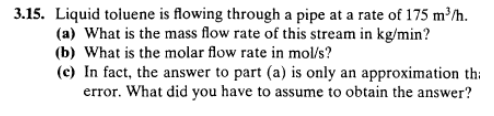 3.15. Liquid toluene is flowing through a pipe at a rate of 175 mh. (a) What is the mass flow rate of this stream in kg/min? (b) What is the molar flow rate in mol/s? (c) In fact, the answer to part (a) is only an approximation th error. What did you have to assume to obtain the answer?