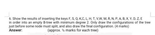 6. Show the results of inserting the keys F, S, Q, K,C, L, H, T, V.W, M, R, N, P.A, B, X,Y.D, Z, E in order into an empty B-tree with minimum degree 2. Only draw the configurations of the tree just before some node must split, and also draw the final configuration. (4 marks) Answer (approx. % marks for each tree)