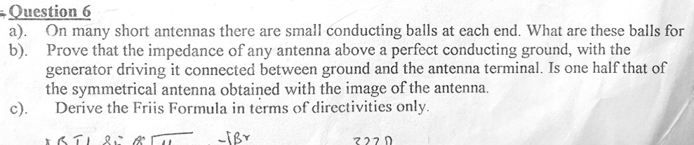 Question 6 a). On many short antennas there are small conducting balls at each end. What are these balls for b). Prove that the impedance of any antenna above a perfect conducting ground, with the generator driving it connected between ground and the antenna terminal. Is one half that of the symmetrical antenna obtained with the image of the antenna c). Derive the Friis Formula in terms of directivities only 722 0