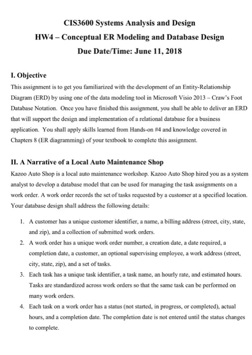 CIS3600 Systems Analysis and Design HW4 -Conceptual ER Modeling and Database Design Due Date/Time: June 11, 2018 I. Objective This assignment is to get you familiarized with the development of an Entity-Relationship Diagram (ERD) by using one of the data modeling tool in Microsoft Visio 2013- Craws Foot Database Notation. Once you have finished this assignment, you shall be able to deliver an ERD that will support the design and implementation of a relational database for a business application. You shall apply skills learned from Hands-on #4 and knowledge covered in Chapters 8 (ER diagramming) of your textbook 

<div class=