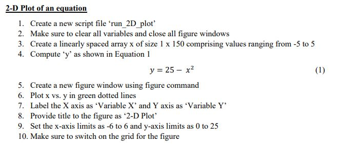 2-D Plot of an equation 1. Create a new script file run 2D plot 2. Make sure to clear all variables and close all figure windows 3. Create a linearly spaced array x of size1 x 150 comprising values ranging from -5 to 5 4. Compute y as shown in Equation 1 y = 25-x2 5. Create a new figure window using figure command 6. Plot x vs. y in green dotted lines 7. Label the X axis as Variable X and Y axis as Variable Y 8. Provide title to the figure as 2-D Plot 9. Set the x-axis limits as -6 to 6 and y-axis limits as 0 to 25 10. Make sure to switch on the grid for the figure