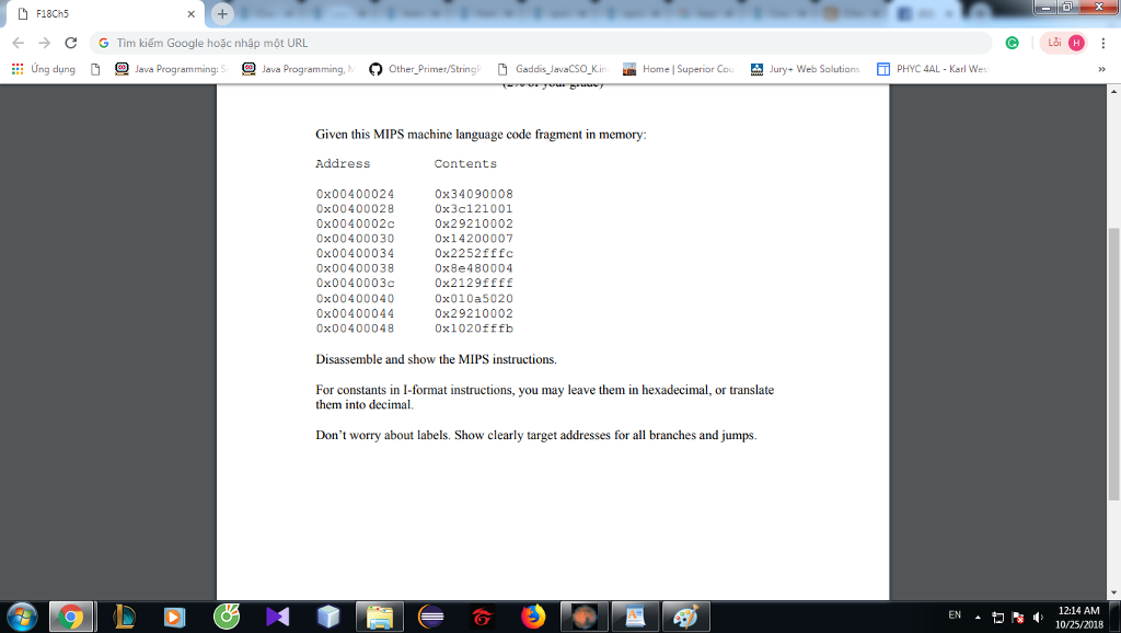 F18Ch5 → ing dung ← G Tìm kiếm Google hoặc nhập môt URL C Lai O 旦 java Programming: S 旦lava Programm n Other Primer/String Gaddi ,a aCSO κ. um Home Superior Co. 翌 Jury+ Web Solution, PHYC 4AL Karl We Given this MIPS machine language code fragment in memory Address Contents 0x00400024 0x00400028 0x0040002c 0x00400030 0x00400034 0x00400038 0x0040003c 0x00400040 0x00400044 0x00400048 0x34090008 0x3c121001 0x29210002 0x14200007 0x2252fffc 0x8e480004 0x2129ffff 0x010a5020 0x29210002 0x102Offfb Disassemble and show the MIPS instructions. For constants in I-format instructions, you may leave them in hexadecimal, or translate them into decimal Dont worry about labels. Show clearly target addresses for all branches and jumps. ▲ヤs4: 10/25/2018 12:14 AM