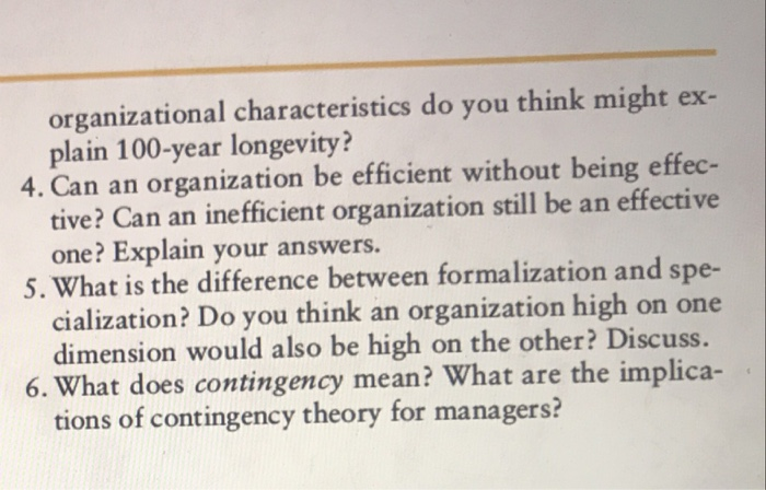 organizational characteristics do you think might ex plain 100-year longevity? 4. Can an organization be efficient without being effec- 5. What is the difference between formalization and spe- 6. What does contingency mean? What are the implica- tive? Can an inefficient organization still be an effective one? Explain your answers. cialization? Do you think an organization high on one dimension would also be high on the other? Discuss. tions of contingency theory for managers?