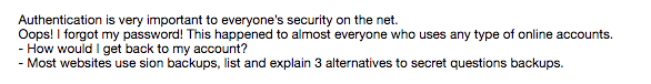 Authentication is very important to everyones security on the net. Oops!I forgot my password! This happened to almost everyone who uses any type of online accounts. How would I get back to my account? Most websites use sion backups, list and explain 3 alternatives to secret questions backups.